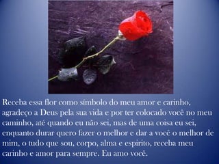 Receba essa flor como símbolo do meu amor e carinho, agradeço a Deus pela sua vida e por ter colocado você no meu caminho, até quando eu não sei, mas de uma coisa eu sei, enquanto durar quero fazer o melhor e dar a você o melhor de mim, o tudo que sou, corpo, alma e espirito, receba meu carinho e amor para sempre. Eu amo você.