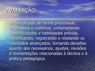AVALIAÇÃO Será realizada de forma processual, sistemática e contínua, contemplando especificidades e habilidades prévias, identificando, registrando e relatando os resultados alcançados, tomando decisões quanto aos necessários, ajustes, revisões e reorientações relacionadas à técnica e à pratica pedagógica. 