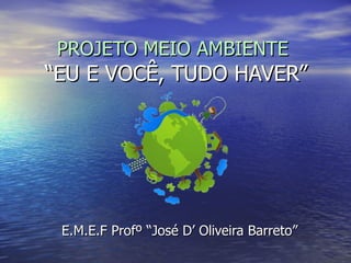 PROJETO MEIO AMBIENTE  “EU E VOCÊ, TUDO HAVER” E.M.E.F Profº “José D’ Oliveira Barreto” 