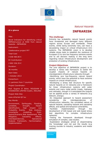 At a glance
Title:
Novel Indicators for identifying critical
INFRAstructure at RISK from natural
hazards - INFRARISK
Instrument:
Colalborative project FP7
Total Cost:
3 658 480.80 €
EC Contribution:
2 802 336.35 €
Duration:
36 months
Start Date:
1 October 2013
Consortium:
11 partners from 7 countries
Project Coordinator:
Prof. Eugene O’ Brien, ROUGHAN &
O'DONOVAN LIMITED Dublin, IRELAND
Project Web Site:
www.infrarisk-fp7.eu
Key Words:
Environment, Earthquake, Flooding,
Landslide, Drought, Hazard
Identification, High Impact Low
Probability Events, Risk Analysis,
Uncertainty modelling, Multi-
hazard/Scenario Risk Assessment, Risk
Mitigation, Cascading Effects,
Interdependencies, Operational
Analysis Framework, Harmonisation,
Implementation
INFRARISK
The challenge
Extreme low probability natural hazard events
have threatened and damaged many different
regions across Europe and worldwide. These
events, whilst being extremely rare, can have a
devastating impact on critical infrastructure (CI)
systems. The INFRARISK vision is to develop
reliable stress tests to establish the resilience of
European CI to rare low frequency extreme events
and to aid decision making in the long term
regarding robust infrastructure development and
protection of existing infrastructure.
Project Objectives
The core objective of INFRARISK project is to
develop a stress test framework to tackle the
coupled impacts of natural hazards on
interdependent infrastructure networks through:
-Identifying rare low-frequency natural hazard
events, which have the potential to have extreme
impacts on critical infrastructure.
-Developing a stress test structure for specific
natural hazards on CI networks and a framework
for linear infrastructure systems with wider
extents and many nodal points (roads, highways
and railroads), though it is anticipated the outputs
can be applied across a variety of networks (e.g
telecom, energy).
-An integrated approach to hazard assessment
considering the interdependencies of
infrastructure networks, the correlated nature of
natural hazards, cascading hazards and cascading
effects, and spatial and temporal vulnerability.
-Facilitate implementation through the
development of GIS based and web based stress
test algorithms for complex infrastructure
networks.
-Testing the framework developed through
simulation of complex, case studies.
-Exploitation strategies aimed at disseminating
the 'knowledge' and not just the results (e.g
training courses to industry, academic and media
parties).
Natural Hazards
 