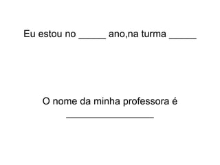 Eu estou no _____ ano,na turma _____ O nome da minha professora é ________________ 
