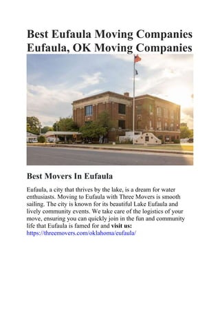Best Eufaula Moving Companies
Eufaula, OK Moving Companies
Best Movers In Eufaula
Eufaula, a city that thrives by the lake, is a dream for water
enthusiasts. Moving to Eufaula with Three Movers is smooth
sailing. The city is known for its beautiful Lake Eufaula and
lively community events. We take care of the logistics of your
move, ensuring you can quickly join in the fun and community
life that Eufaula is famed for and visit us:
https://threemovers.com/oklahoma/eufaula/
 