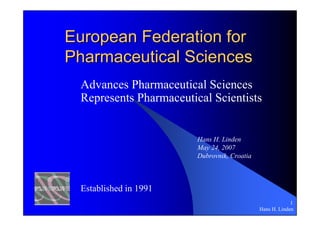 European Federation for
Pharmaceutical Sciences
 Advances Pharmaceutical Sciences
 Represents Pharmaceutical Scientists


                        Hans H. Linden
                        May 24, 2007
                        Dubrovnik, Croatia



 Established in 1991
                                                          1
                                             Hans H. Linden