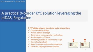 Ronny Khan & Stephane Mouy
A practical P2P eKYC solution for the private sector
1
A practical X-border KYC solution leveraging the
eIDAS Regulation
EU FinTech Lab – 18 06 2020
A P2P digital gatewayfor private sector interactions
✓ Cross-border by design
✓ Privacy-centricby design
✓ Generic and non-proprietary technology
✓ No single point of failure
✓ Inherently scalable in volume and usage
✓ Can roll out gradually
✓ Based on proven patterns& regulations
✓ Strict and simple governancemodel
 