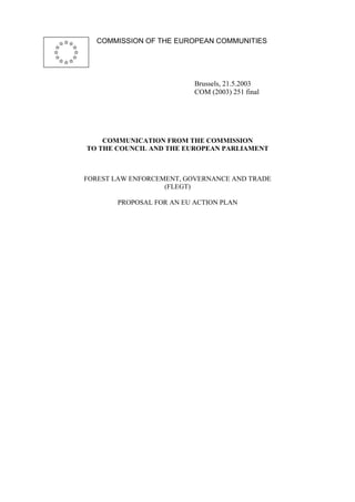 COMMISSION OF THE EUROPEAN COMMUNITIES 
Brussels, 21.5.2003 
COM (2003) 251 final 
COMMUNICATION FROM THE COMMISSION 
TO THE COUNCIL AND THE EUROPEAN PARLIAMENT 
FOREST LAW ENFORCEMENT, GOVERNANCE AND TRADE 
(FLEGT) 
PROPOSAL FOR AN EU ACTION PLAN 
 