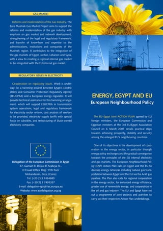 Gas market


  Reforms and modernization of the Gas Industry. The
Euro Mashrek Gas Market Project aims to support the
reforms and modernization of the gas industry with
emphasis on gas market and network development,
strengthening of the legal and regulatory framework,
and transfer of know-how and expertise to the
administrations, institutions and companies of the
Mashrek region. It contributes to the integration of
the gas markets of Egypt, Jordan, Lebanon and Syria,
with a view to creating a regional internal gas market
to be integrated with the EU internal gas market.



       reGulatory issues in electricity


  Co-operation on regulatory issues. Work is under-
way for a twinning project between Egypt’s Electric
Utility and Consumer Protection Regulatory Agency
(EEUCPRA) and a European energy regulator. It will         ENERGY, EGYPT AND EU
provide technical assistance for this twinning arrange-
ment, which will support EEUCPRA in transmission           