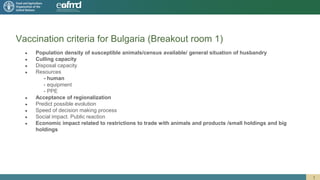 Vaccination criteria for Bulgaria (Breakout room 1)
● Population density of susceptible animals/census available/ general situation of husbandry
● Culling capacity
● Disposal capacity
● Resources
- human
- equipment
- PPE
● Acceptance of regionalization
● Predict possible evolution
● Speed of decision making process
● Social impact. Public reaction
● Economic impact related to restrictions to trade with animals and products /small holdings and big
holdings
1
 