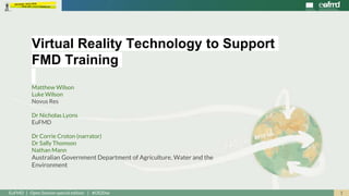 1EuFMD | Open Session special edition | #OS20se
Matthew Wilson
Luke Wilson
Novus Res
Dr Nicholas Lyons
EuFMD
Dr Corrie Croton (narrator)
Dr Sally Thomson
Nathan Mann
Australian Government Department of Agriculture, Water and the
Environment
Virtual Reality Technology to Support
FMD Training
 