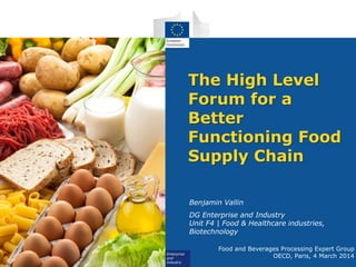 The High Level
Forum for a
Better
Functioning Food
Supply Chain
Benjamin Vallin
DG Enterprise and Industry
Unit F4 | Food & Healthcare industries,
Biotechnology
Enterprise
and
Industry

Food and Beverages Processing Expert Group
OECD, Paris, 4 March 2014

 