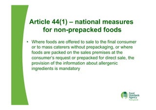 Article 44(1) – national measures
for non-prepacked foods
•  Where foods are offered to sale to the final consumer
or to mass caterers without prepackaging, or where
foods are packed on the sales premises at the
consumer’s request or prepacked for direct sale, the
provision of the information about allergenic
ingredients is mandatory
 
