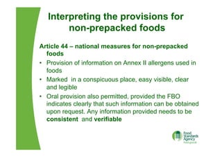Interpreting the provisions for
non-prepacked foods
Article 44 – national measures for non-prepacked
foods
•  Provision of information on Annex II allergens used in
foods
•  Marked in a conspicuous place, easy visible, clear
and legible
•  Oral provision also permitted, provided the FBO
indicates clearly that such information can be obtained
upon request. Any information provided needs to be
consistent and verifiable
 