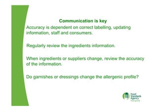 Communication is key
Accuracy is dependent on correct labelling, updating
information, staff and consumers.
Regularly review the ingredients information.
When ingredients or suppliers change, review the accuracy
of the information.
Do garnishes or dressings change the allergenic profile?
 