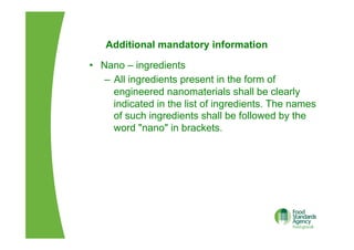 Additional mandatory information
•  Nano – ingredients
–  All ingredients present in the form of
engineered nanomaterials shall be clearly
indicated in the list of ingredients. The names
of such ingredients shall be followed by the
word "nano" in brackets.
 