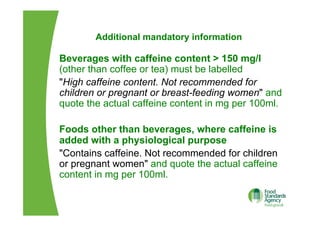 Additional mandatory information
Beverages with caffeine content > 150 mg/l
(other than coffee or tea) must be labelled
"High caffeine content. Not recommended for
children or pregnant or breast-feeding women" and
quote the actual caffeine content in mg per 100ml.
Foods other than beverages, where caffeine is
added with a physiological purpose
"Contains caffeine. Not recommended for children
or pregnant women" and quote the actual caffeine
content in mg per 100ml.
 