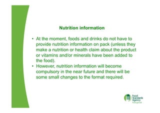 Nutrition information
•  At the moment, foods and drinks do not have to
provide nutrition information on pack (unless they
make a nutrition or health claim about the product
or vitamins and/or minerals have been added to
the food).
•  However, nutrition information will become
compulsory in the near future and there will be
some small changes to the format required.
 