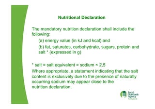 Nutritional Declaration
The mandatory nutrition declaration shall include the
following:
(a) energy value (in kJ and kcal) and
(b) fat, saturates, carbohydrate, sugars, protein and
salt * (expressed in g)
* salt = salt equivalent = sodium × 2,5
Where appropriate, a statement indicating that the salt
content is exclusively due to the presence of naturally
occurring sodium may appear close to the
nutrition declaration.
 