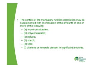 •  The content of the mandatory nutrition declaration may be
supplemented with an indication of the amounts of one or
more of the following:
–  (a) mono-unsaturates;
–  (b) polyunsaturates;
–  (c) polyols;
–  (d) starch;
–  (e) fibre;
–  (f) vitamins or minerals present in significant amounts.
 