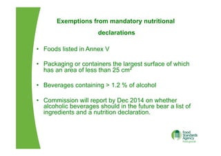 Exemptions from mandatory nutritional
declarations
•  Foods listed in Annex V
•  Packaging or containers the largest surface of which
has an area of less than 25 cm²
•  Beverages containing > 1.2 % of alcohol
•  Commission will report by Dec 2014 on whether
alcoholic beverages should in the future bear a list of
ingredients and a nutrition declaration.
 