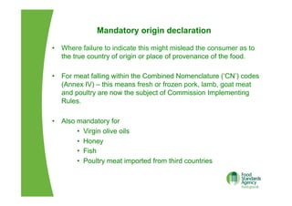 Mandatory origin declaration
•  Where failure to indicate this might mislead the consumer as to
the true country of origin or place of provenance of the food.
•  For meat falling within the Combined Nomenclature (‘CN’) codes
(Annex IV) – this means fresh or frozen pork, lamb, goat meat
and poultry are now the subject of Commission Implementing
Rules.
•  Also mandatory for
•  Virgin olive oils
•  Honey
•  Fish
•  Poultry meat imported from third countries
 