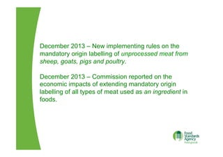 December 2013 – New implementing rules on the
mandatory origin labelling of unprocessed meat from
sheep, goats, pigs and poultry.
December 2013 – Commission reported on the
economic impacts of extending mandatory origin
labelling of all types of meat used as an ingredient in
foods.
 