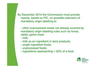 By December 2014 the Commission must provide
reports, based on FIC, on possible extension of
mandatory origin labelling to:
- other unprocessed meats not already covered by
mandatory origin labelling rules such as horse,
rabbit, game meat;
- milk;
- milk as an ingredient in dairy products;
- single ingredient foods;
- unprocessed foods;
- ingredients representing > 50% of a food.
 