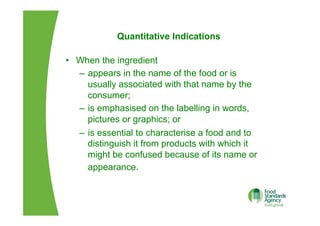 Quantitative Indications
•  When the ingredient
–  appears in the name of the food or is
usually associated with that name by the
consumer;
–  is emphasised on the labelling in words,
pictures or graphics; or
–  is essential to characterise a food and to
distinguish it from products with which it
might be confused because of its name or
appearance.
 