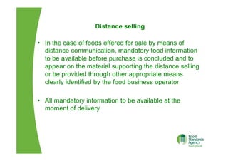 Distance selling
•  In the case of foods offered for sale by means of
distance communication, mandatory food information
to be available before purchase is concluded and to
appear on the material supporting the distance selling
or be provided through other appropriate means
clearly identified by the food business operator
•  All mandatory information to be available at the
moment of delivery
 