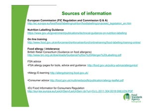 Sources of information
[
European Commission (FIC Regulation and Commission Q & A)
http://ec.europa.eu/food/food/labellingnutrition/foodlabelling/proposed_legislation_en.htm
Nutrition Labelling Guidance
https://www.gov.uk/government/publications/technical-guidance-on-nutrition-labelling
On line training
http://www.food.gov.uk/enforcement/enforcetrainfund/onlinetraining/food-labelling-training-online/
Food allergy / intolerance
British Retail Consortium (Guidance on food allergens)
http://www.brc.org.uk/downloads/Guidance%20on%20Allergen%20Labelling.pdf
FSA advice
• FSA allergy pages for tools, advice and guidance: http://food.gov.uk/policy-advice/allergyintol/
• Allergy E-learning http://allergytraining.food.gov.uk/
• Consumer advice http://food.gov.uk/multimedia/pdfs/publication/allergy-leaflet.pdf
• EU Food Information for Consumers Regulation
http://eur-lex.europa.eu/LexUriServ/LexUriServ.do?uri=OJ:L:2011:304:0018:0063:EN:PDF
 