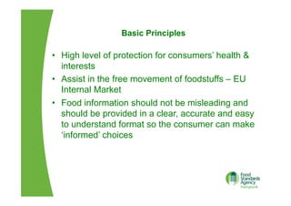 Basic Principles
•  High level of protection for consumers’ health &
interests
•  Assist in the free movement of foodstuffs – EU
Internal Market
•  Food information should not be misleading and
should be provided in a clear, accurate and easy
to understand format so the consumer can make
‘informed’ choices
 