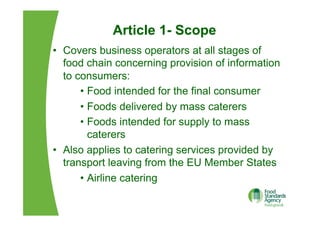 Article 1- Scope
•  Covers business operators at all stages of
food chain concerning provision of information
to consumers:
•  Food intended for the final consumer
•  Foods delivered by mass caterers
•  Foods intended for supply to mass
caterers
•  Also applies to catering services provided by
transport leaving from the EU Member States
•  Airline catering
 