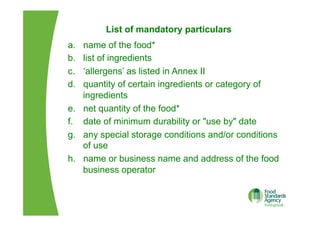 List of mandatory particulars
a.  name of the food*
b.  list of ingredients
c.  ‘allergens’ as listed in Annex II
d.  quantity of certain ingredients or category of
ingredients
e.  net quantity of the food*
f.  date of minimum durability or "use by" date
g.  any special storage conditions and/or conditions
of use
h.  name or business name and address of the food
business operator
 
