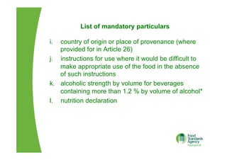 List of mandatory particulars
i.  country of origin or place of provenance (where
provided for in Article 26)
j.  instructions for use where it would be difficult to
make appropriate use of the food in the absence
of such instructions
k.  alcoholic strength by volume for beverages
containing more than 1.2 % by volume of alcohol*
l.  nutrition declaration
 