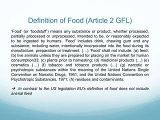 Definition of Food (Article 2 GFL)
‘Food’ (or ‘foodstuff’) means any substance or product, whether processed,
partially processed or unprocessed, intended to be, or reasonably expected
to be ingested by humans. ‘Food’ includes drink, chewing gum and any
substance, including water, intentionally incorporated into the food during its
manufacture, preparation or treatment. (…) ‘Food’ shall not include: (a) feed;
(b) live animals unless they are prepared for placing on the market for human
consumption33; (c) plants prior to harvesting; (d) medicinal products (…) (e)
cosmetics (…) (f) tobacco and tobacco products (…) (g) narcotic or
psychotropic substances within the meaning of the United Nations Single
Convention on Narcotic Drugs, 1961, and the United Nations Convention on
Psychotropic Substances, 1971; (h) residues and contaminants.
 In contrast to the US legislation EU’s definition of food does not include
animal feed
 