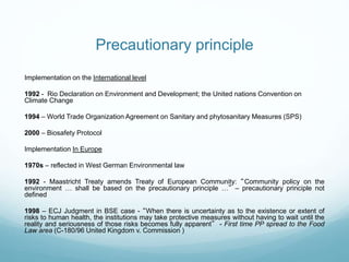 Precautionary principle
Implementation on the International level
1992 - Rio Declaration on Environment and Development; the United nations Convention on
Climate Change
1994 – World Trade Organization Agreement on Sanitary and phytosanitary Measures (SPS)
2000 – Biosafety Protocol
Implementation In Europe
1970s – reflected in West German Environmental law
1992 - Maastricht Treaty amends Treaty of European Community: “Community policy on the
environment … shall be based on the precautionary principle …” – precautionary principle not
defined
1998 – ECJ Judgment in BSE case - “When there is uncertainty as to the existence or extent of
risks to human health, the institutions may take protective measures without having to wait until the
reality and seriousness of those risks becomes fully apparent” - First time PP spread to the Food
Law area (C-180/96 United Kingdom v. Commission )
 