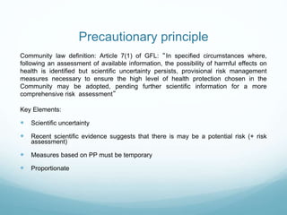 Precautionary principle
Community law definition: Article 7(1) of GFL: “In specified circumstances where,
following an assessment of available information, the possibility of harmful effects on
health is identified but scientific uncertainty persists, provisional risk management
measures necessary to ensure the high level of health protection chosen in the
Community may be adopted, pending further scientific information for a more
comprehensive risk assessment”
Key Elements:
 Scientific uncertainty
 Recent scientific evidence suggests that there is may be a potential risk (+ risk
assessment)
 Measures based on PP must be temporary
 Proportionate
 