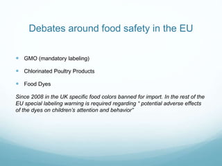 Debates around food safety in the EU
 GMO (mandatory labeling)
 Chlorinated Poultry Products
 Food Dyes
Since 2008 in the UK specific food colors banned for import. In the rest of the
EU special labeling warning is required regarding “ potential adverse effects
of the dyes on children’s attention and behavior”
 
