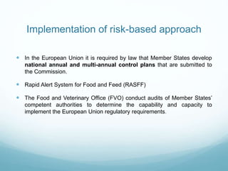 Implementation of risk-based approach
 In the European Union it is required by law that Member States develop
national annual and multi-annual control plans that are submitted to
the Commission.
 Rapid Alert System for Food and Feed (RASFF)
 The Food and Veterinary Office (FVO) conduct audits of Member States’
competent authorities to determine the capability and capacity to
implement the European Union regulatory requirements.
 