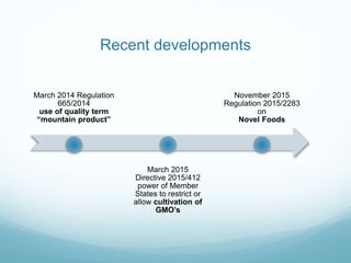 Recent developments
March 2014 Regulation
665/2014
use of quality term
“mountain product”
March 2015
Directive 2015/412
power of Member
States to restrict or
allow cultivation of
GMO’s
November 2015
Regulation 2015/2283
on
Novel Foods
 