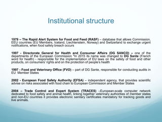 Institutional structure
1979 – The Rapid Alert System for Food and Feed (RASF) – database that allows Commission,
EEU countries (EU Members, Iceland, Liechtenstein, Norway) and Switzerland to exchange urgent
notifications, when food safety breach occurs
1997 - Directorate General for Health and Consumer Affairs (DG SANCO) – one of the
departments of the European Commission *In 2015 its name was changed to DG Sante (French
word for health) - responsible for the implementation of EU laws on the safety of food and other
products, on consumers’ rights and on the protection of people’s health
1997 - Food and Veterinary Office (FVO) – part of DG Sante, responsible for conducting audits in
EU Member States
2002 - European Food Safety Authority (EFSA) – independent agency, that provides scientific
advise on risks associated with food chain to European Commission and Member States
2004 – Trade Control and Expert System (TRACES) –European-scale computer network
dedicated to food safety and animal health, linking together veterinary authorities of member states
and non-EU countries it provides electronic sanitary certificates mandatory for tracking goods and
live animals.
 