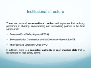 Institutional structure
There are several supra-national bodies and agencies that actively
participate in shaping, implementing and supervising policies in the food
safety area:
 European Food Safety Agency (EFSA)
 European Union Commission and its Directorate General SANTE
 The Food and Veterinary Office (FVO)
In addition, there is a competent authority in each member state that is
responsible for food safety control
 