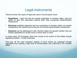 Legal instruments
There are three main types of legal acts used in the European Union:
 Regulations - legal acts that are directly applicable in member states, have the
power of laws and supersede national laws; they incorporate implementation
mechanisms
 Directives establish objectives that are compulsory to member states, but require
transposition into national law as they do not include implementation mechanisms
 Decisions can be addressed to both member states and specific entities; they are
directly applicable but usually cover a narrow topic or issue
In recent years, the European Union has moved to the control of food safety through
regulations (earlier – mostly directives)
That way, all the most important aspects of food control are regulated through
regulations thus creating a high level of harmonization and uniformity in the member
states.
 