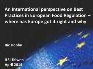 An International perspective on Best
Practices in European Food Regulation –
where has Europe got it right and why
Ric Hobby
ILSI Taiwan
April 2014
 