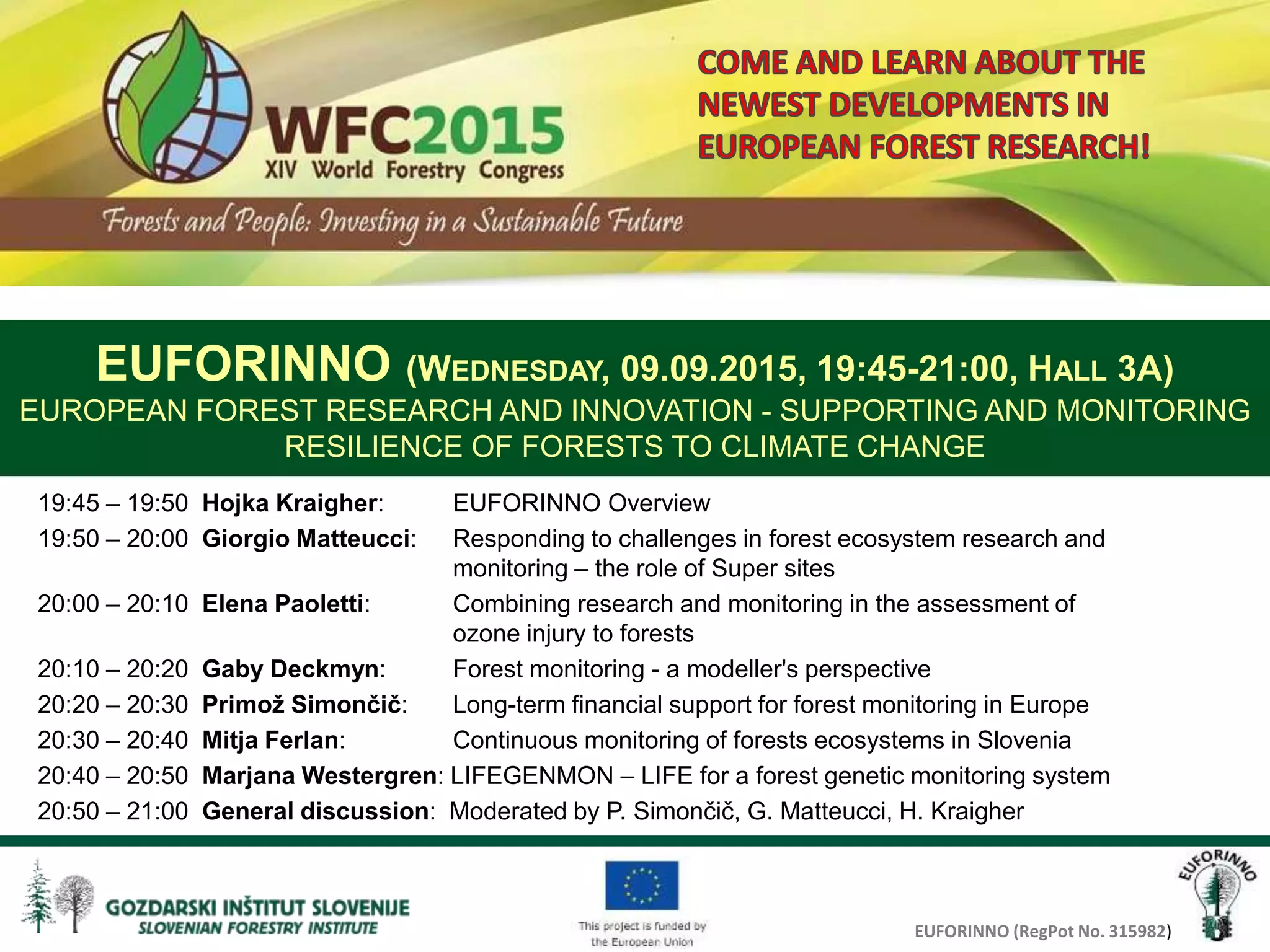 EUFORINNO (RegPot No. 315982)
19:45 – 19:50 Hojka Kraigher: EUFORINNO Overview
19:50 – 20:00 Giorgio Matteucci: Responding to challenges in forest ecosystem research and
monitoring – the role of Super sites
20:00 – 20:10 Elena Paoletti: Combining research and monitoring in the assessment of
ozone injury to forests
20:10 – 20:20 Gaby Deckmyn: Forest monitoring - a modeller's perspective
20:20 – 20:30 Primož Simončič: Long-term financial support for forest monitoring in Europe
20:30 – 20:40 Mitja Ferlan: Continuous monitoring of forests ecosystems in Slovenia
20:40 – 20:50 Marjana Westergren: LIFEGENMON – LIFE for a forest genetic monitoring system
20:50 – 21:00 General discussion: Moderated by P. Simončič, G. Matteucci, H. Kraigher
EUFORINNO (WEDNESDAY, 09.09.2015, 19:45-21:00, HALL 3A)
EUROPEAN FOREST RESEARCH AND INNOVATION - SUPPORTING AND MONITORING
RESILIENCE OF FORESTS TO CLIMATE CHANGE