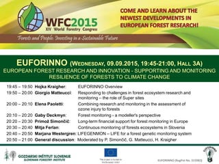 EUFORINNO (RegPot No. 315982)
19:45 – 19:50 Hojka Kraigher: EUFORINNO Overview
19:50 – 20:00 Giorgio Matteucci: Responding to challenges in forest ecosystem research and
monitoring – the role of Super sites
20:00 – 20:10 Elena Paoletti: Combining research and monitoring in the assessment of
ozone injury to forests
20:10 – 20:20 Gaby Deckmyn: Forest monitoring - a modeller's perspective
20:20 – 20:30 Primož Simončič: Long-term financial support for forest monitoring in Europe
20:30 – 20:40 Mitja Ferlan: Continuous monitoring of forests ecosystems in Slovenia
20:40 – 20:50 Marjana Westergren: LIFEGENMON – LIFE for a forest genetic monitoring system
20:50 – 21:00 General discussion: Moderated by P. Simončič, G. Matteucci, H. Kraigher
EUFORINNO (WEDNESDAY, 09.09.2015, 19:45-21:00, HALL 3A)
EUROPEAN FOREST RESEARCH AND INNOVATION - SUPPORTING AND MONITORING
RESILIENCE OF FORESTS TO CLIMATE CHANGE
 