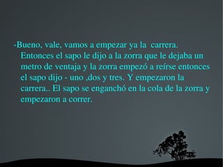 EXPLICÁNDOLE A LA ZORRA Y entonces el sapo  le dijo que para comprobar quién corría más y cuando la zorra lo escuchó empezó a reírse de ella y se tiró al suelo riéndose y el sapo le dijo que era muy normal que oliera tan mal porque te restriegas como una salbandija rastrera 