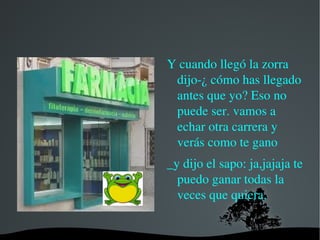 -Bueno, vale, vamos a empezar ya la  carrera. Entonces el sapo le dijo a la zorra que le dejaba un metro de ventaja y la zorra empezó a reírse entonces el sapo dijo - uno ,dos y tres. Y empezaron la carrera.. El sapo se enganchó en la cola de la zorra y empezaron a correr. 