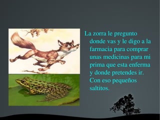 Entonces el sapo  iba muy rápido pegando saltos y saltos y no paraba pero entonces pegó un gran salto y se le apareció una zorra. 