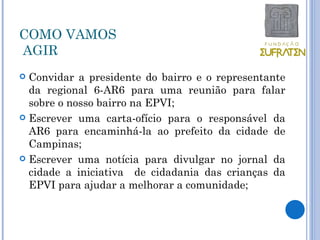 COMO VAMOS
AGIR
 Convidar a presidente do bairro e o representante
  da regional 6-AR6 para uma reunião para falar
  sobre o nosso bairro na EPVI;
 Escrever uma carta-ofício para o responsável da
  AR6 para encaminhá-la ao prefeito da cidade de
  Campinas;
 Escrever uma notícia para divulgar no jornal da
  cidade a iniciativa de cidadania das crianças da
  EPVI para ajudar a melhorar a comunidade;
 
