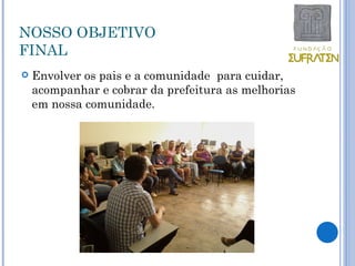 NOSSO OBJETIVO
FINAL
   Envolver os pais e a comunidade para cuidar,
    acompanhar e cobrar da prefeitura as melhorias
    em nossa comunidade.
 