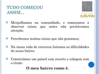 TUDO COMEÇOU
ASSIM...

   Mergulhamos na comunidade, e começamos a
    observar coisas que antes não prestávamos
    atenção;

   Percebemos muitas coisas que não gostamos;

   Na nossa roda de conversa listamos as dificuldades
    do nosso bairro;

   Construímos um painel com recorte e colagem com
    o titulo:
             O meu bairro como é.
 